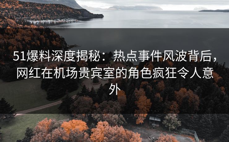 51爆料深度揭秘：热点事件风波背后，网红在机场贵宾室的角色疯狂令人意外