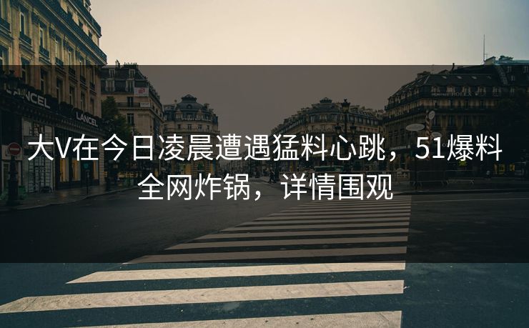 大V在今日凌晨遭遇猛料心跳，51爆料全网炸锅，详情围观