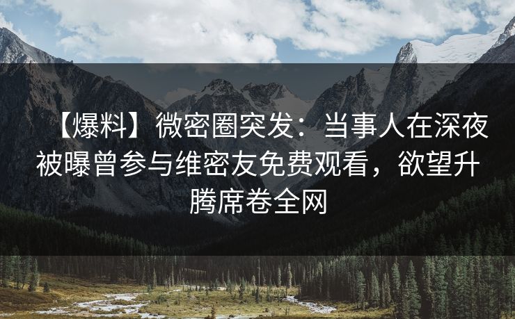 【爆料】微密圈突发：当事人在深夜被曝曾参与维密友免费观看，欲望升腾席卷全网