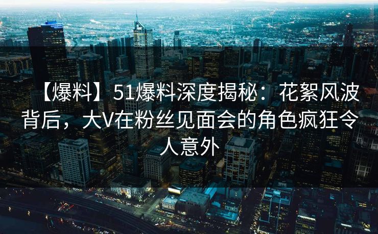 【爆料】51爆料深度揭秘：花絮风波背后，大V在粉丝见面会的角色疯狂令人意外