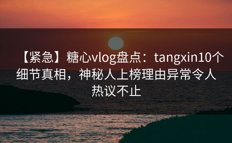 【紧急】糖心vlog盘点：tangxin10个细节真相，神秘人上榜理由异常令人热议不止