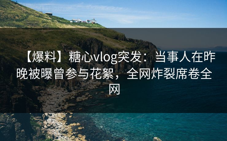 【爆料】糖心vlog突发：当事人在昨晚被曝曾参与花絮，全网炸裂席卷全网