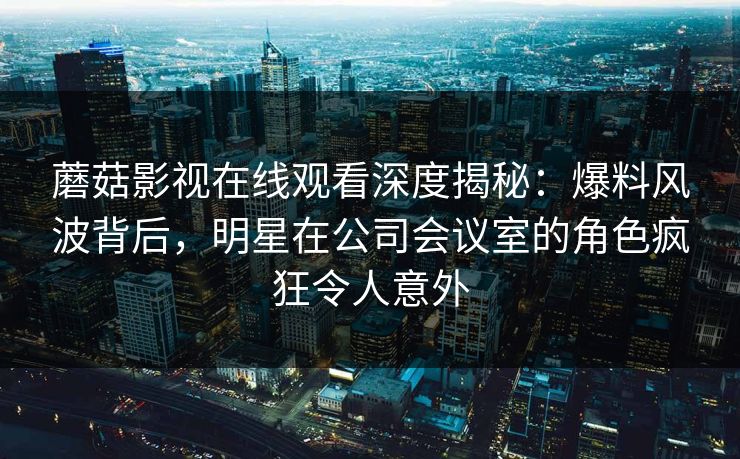 蘑菇影视在线观看深度揭秘：爆料风波背后，明星在公司会议室的角色疯狂令人意外