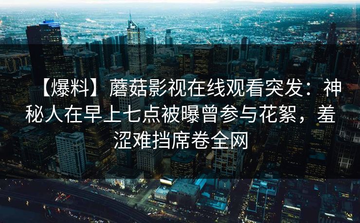 【爆料】蘑菇影视在线观看突发：神秘人在早上七点被曝曾参与花絮，羞涩难挡席卷全网
