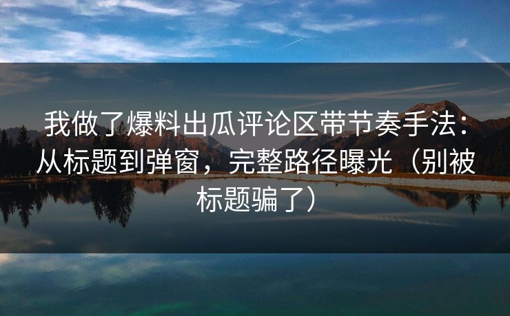 我做了爆料出瓜评论区带节奏手法：从标题到弹窗，完整路径曝光（别被标题骗了）