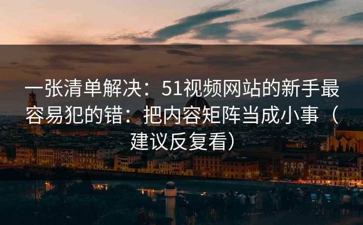 一张清单解决：51视频网站的新手最容易犯的错：把内容矩阵当成小事（建议反复看）