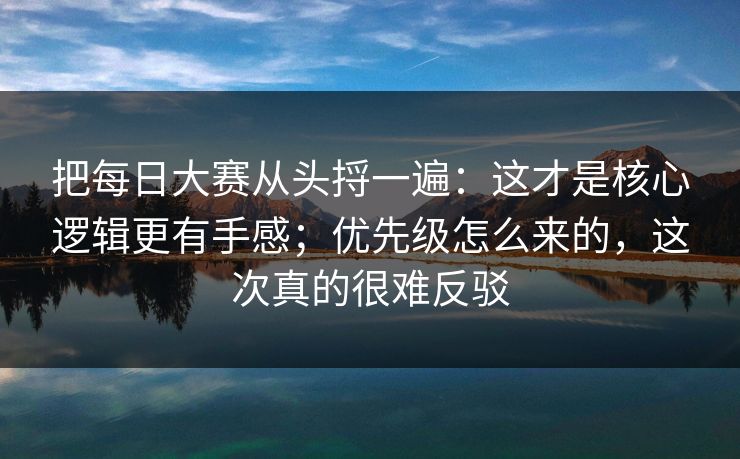 把每日大赛从头捋一遍：这才是核心逻辑更有手感；优先级怎么来的，这次真的很难反驳