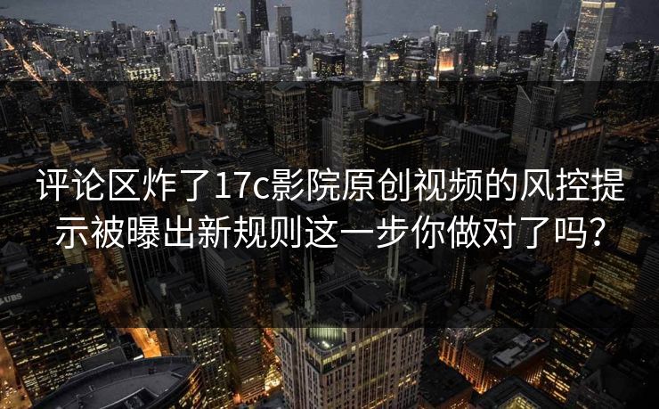评论区炸了17c影院原创视频的风控提示被曝出新规则这一步你做对了吗？